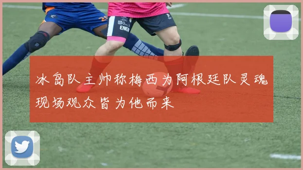 冰岛队主帅称梅西为阿根廷队灵魂现场观众皆为他而来