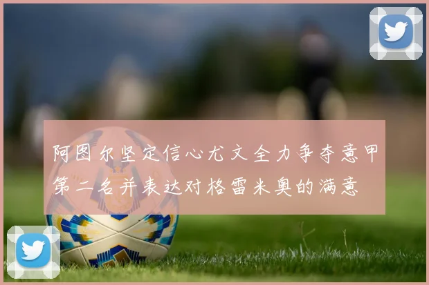 阿图尔坚定信心尤文全力争夺意甲第二名并表达对格雷米奥的满意
