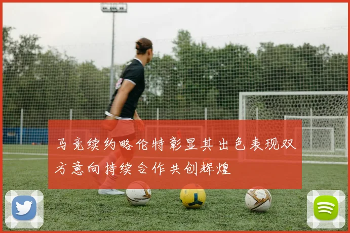 马竞续约略伦特彰显其出色表现双方意向持续合作共创辉煌