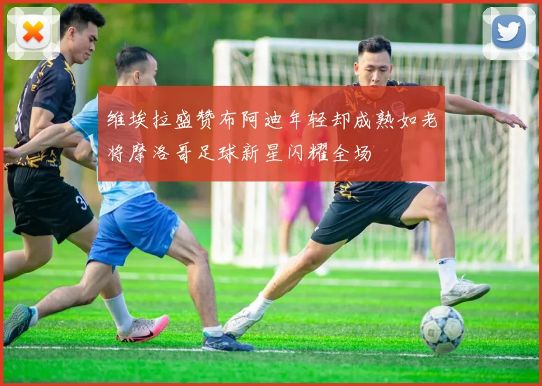 维埃拉盛赞布阿迪年轻却成熟如老将摩洛哥足球新星闪耀全场