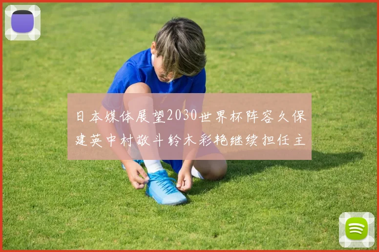 日本媒体展望2030世界杯阵容久保建英中村敬斗铃木彩艳继续担任主力