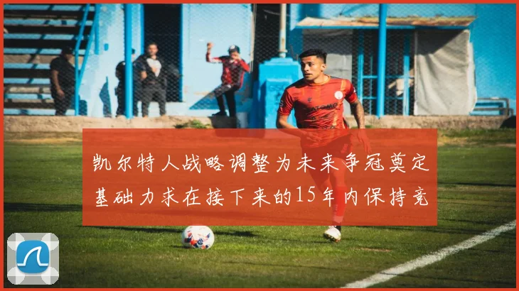 凯尔特人战略调整为未来争冠奠定基础力求在接下来的15年内保持竞争优势