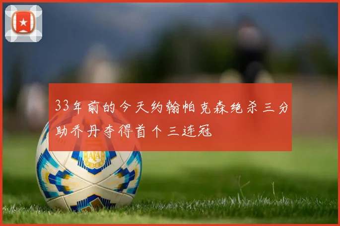 33年前的今天约翰帕克森绝杀三分助乔丹夺得首个三连冠