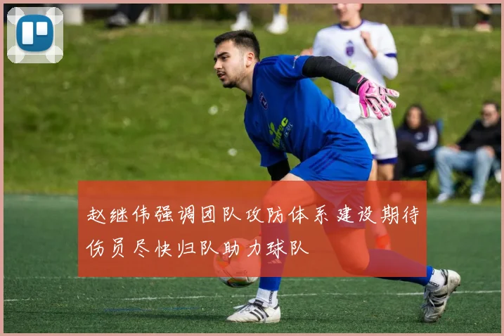 赵继伟强调团队攻防体系建设期待伤员尽快归队助力球队