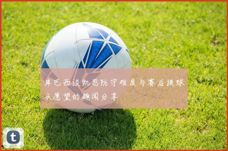 库巴西谈凯恩防守难度与赛后换球衣愿望的趣闻分享