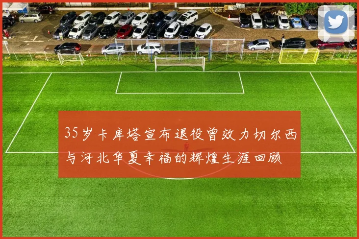 35岁卡库塔宣布退役曾效力切尔西与河北华夏幸福的辉煌生涯回顾