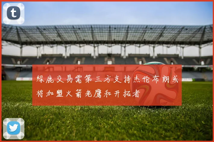 绿鹿交易需第三方支持杰伦布朗或将加盟火箭老鹰和开拓者
