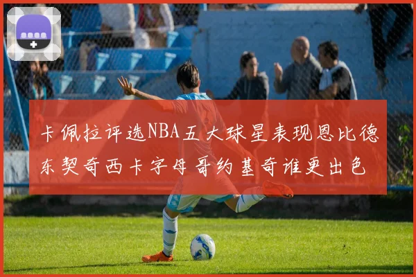 卡佩拉评选NBA五大球星表现恩比德东契奇西卡字母哥约基奇谁更出色