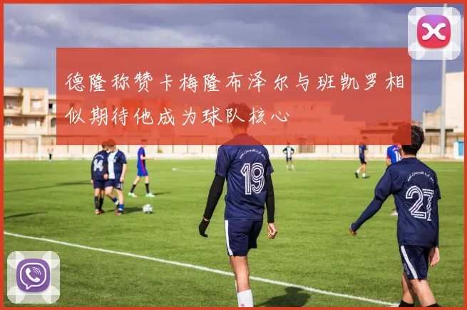 德隆称赞卡梅隆布泽尔与班凯罗相似期待他成为球队核心