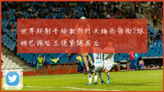 世界杯射手榜激烈对决梅西领衔5球姆巴佩哈兰德紧随其后